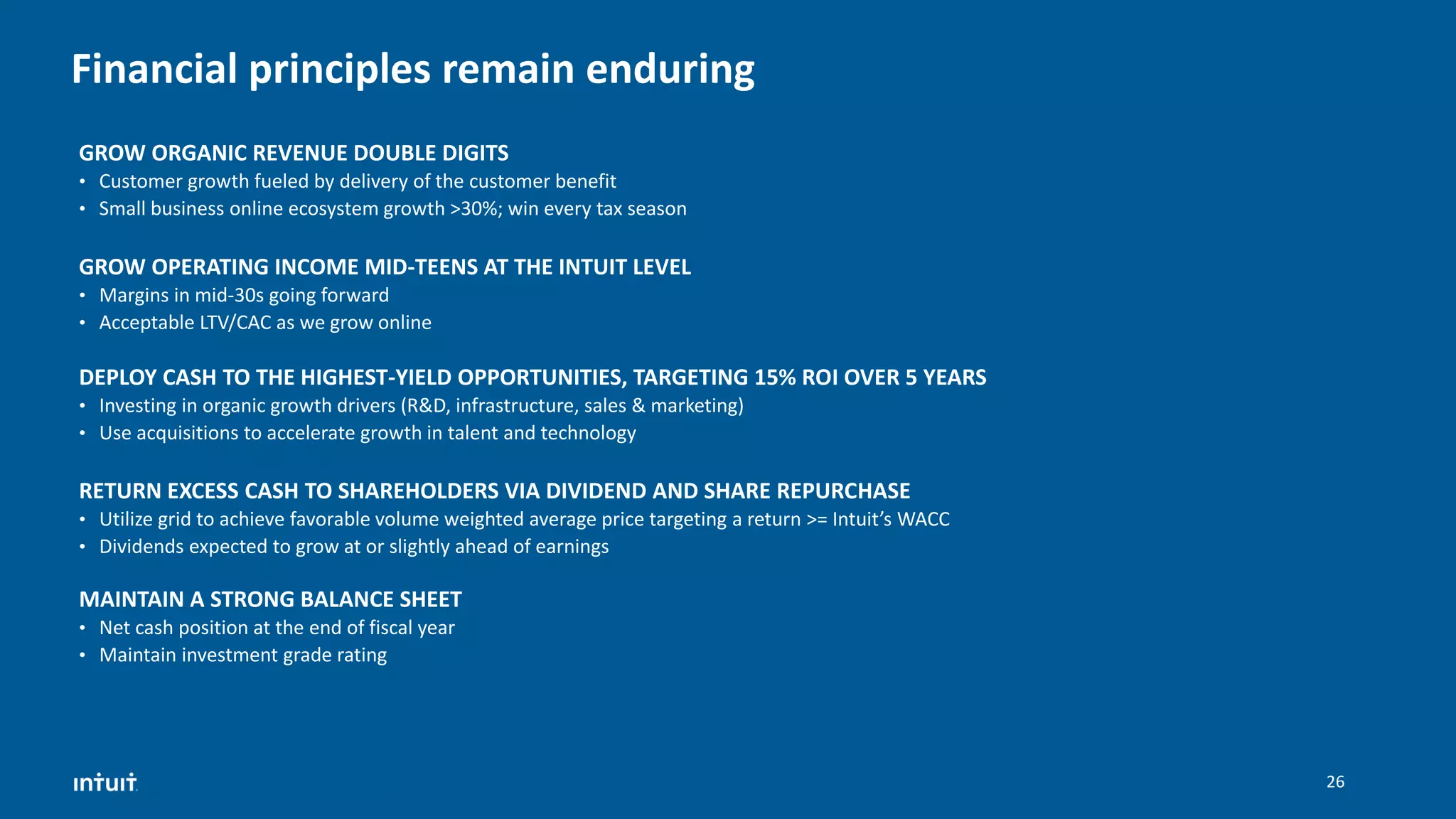 Financial principles remain enduring
GROW OPERATING INCOME MID-TEENS AT THE INTUIT LEVEL
• Margins in mid-30s going forward
• Acceptable LTV/CAC as we grow online
MAINTAIN A STRONG BALANCE SHEET
• Net cash position at the end of fiscal year
• Maintain investment grade rating
DEPLOY CASH TO THE HIGHEST-YIELD OPPORTUNITIES, TARGETING 15% ROI OVER 5 YEARS
• Investing in organic growth drivers (R&D, infrastructure, sales & marketing)
• Use acquisitions to accelerate growth in talent and technology
RETURN EXCESS CASH TO SHAREHOLDERS VIA DIVIDEND AND SHARE REPURCHASE
• Utilize grid to achieve favorable volume weighted average price targeting a return >= Intuit’s WACC
• Dividends expected to grow at or slightly ahead of earnings
GROW ORGANIC REVENUE DOUBLE DIGITS
• Customer growth fueled by delivery of the customer benefit
• Small business online ecosystem growth >30%; win every tax season
26
 