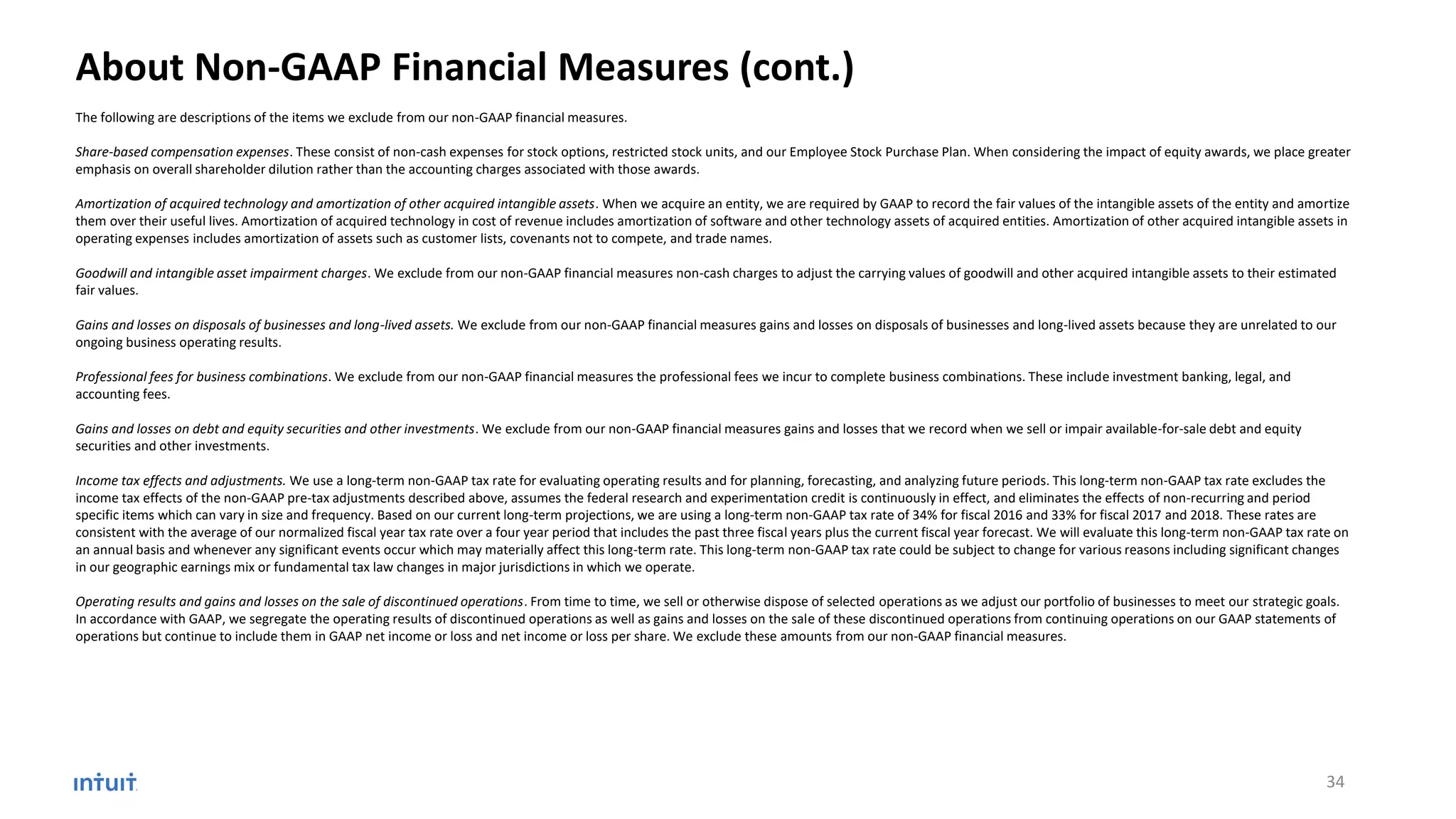 About Non-GAAP Financial Measures (cont.)
The following are descriptions of the items we exclude from our non-GAAP financial measures.
Share-based compensation expenses. These consist of non-cash expenses for stock options, restricted stock units, and our Employee Stock Purchase Plan. When considering the impact of equity awards, we place greater
emphasis on overall shareholder dilution rather than the accounting charges associated with those awards.
Amortization of acquired technology and amortization of other acquired intangible assets. When we acquire an entity, we are required by GAAP to record the fair values of the intangible assets of the entity and amortize
them over their useful lives. Amortization of acquired technology in cost of revenue includes amortization of software and other technology assets of acquired entities. Amortization of other acquired intangible assets in
operating expenses includes amortization of assets such as customer lists, covenants not to compete, and trade names.
Goodwill and intangible asset impairment charges. We exclude from our non-GAAP financial measures non-cash charges to adjust the carrying values of goodwill and other acquired intangible assets to their estimated
fair values.
Gains and losses on disposals of businesses and long-lived assets. We exclude from our non-GAAP financial measures gains and losses on disposals of businesses and long-lived assets because they are unrelated to our
ongoing business operating results.
Professional fees for business combinations. We exclude from our non-GAAP financial measures the professional fees we incur to complete business combinations. These include investment banking, legal, and
accounting fees.
Gains and losses on debt and equity securities and other investments. We exclude from our non-GAAP financial measures gains and losses that we record when we sell or impair available-for-sale debt and equity
securities and other investments.
Income tax effects and adjustments. We use a long-term non-GAAP tax rate for evaluating operating results and for planning, forecasting, and analyzing future periods. This long-term non-GAAP tax rate excludes the
income tax effects of the non-GAAP pre-tax adjustments described above, assumes the federal research and experimentation credit is continuously in effect, and eliminates the effects of non-recurring and period
specific items which can vary in size and frequency. Based on our current long-term projections, we are using a long-term non-GAAP tax rate of 34% for fiscal 2016 and 33% for fiscal 2017 and 2018. These rates are
consistent with the average of our normalized fiscal year tax rate over a four year period that includes the past three fiscal years plus the current fiscal year forecast. We will evaluate this long-term non-GAAP tax rate on
an annual basis and whenever any significant events occur which may materially affect this long-term rate. This long-term non-GAAP tax rate could be subject to change for various reasons including significant changes
in our geographic earnings mix or fundamental tax law changes in major jurisdictions in which we operate.
Operating results and gains and losses on the sale of discontinued operations. From time to time, we sell or otherwise dispose of selected operations as we adjust our portfolio of businesses to meet our strategic goals.
In accordance with GAAP, we segregate the operating results of discontinued operations as well as gains and losses on the sale of these discontinued operations from continuing operations on our GAAP statements of
operations but continue to include them in GAAP net income or loss and net income or loss per share. We exclude these amounts from our non-GAAP financial measures.
34
 
