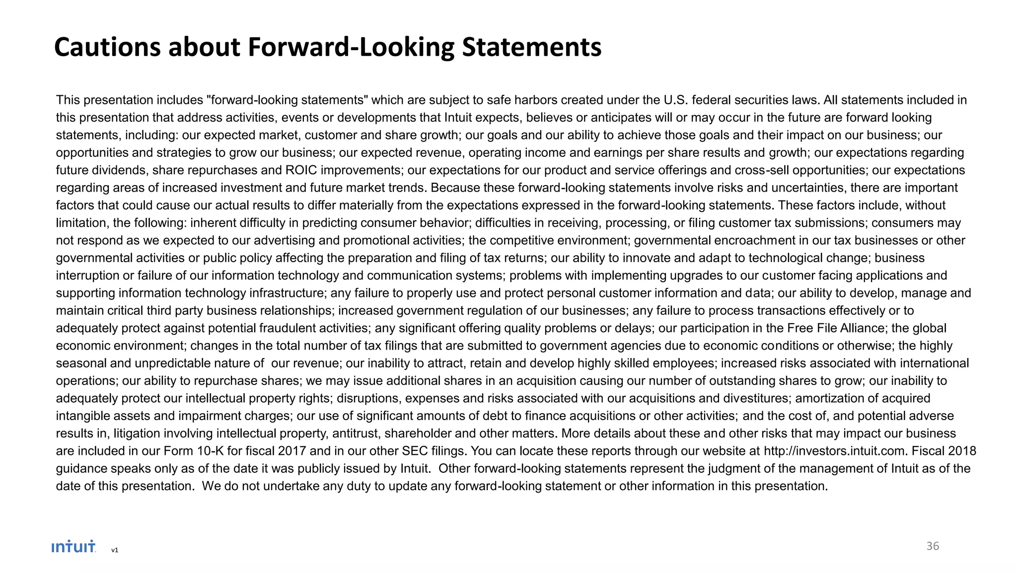 Cautions about Forward-Looking Statements
This presentation includes "forward-looking statements" which are subject to safe harbors created under the U.S. federal securities laws. All statements included in
this presentation that address activities, events or developments that Intuit expects, believes or anticipates will or may occur in the future are forward looking
statements, including: our expected market, customer and share growth; our goals and our ability to achieve those goals and their impact on our business; our
opportunities and strategies to grow our business; our expected revenue, operating income and earnings per share results and growth; our expectations regarding
future dividends, share repurchases and ROIC improvements; our expectations for our product and service offerings and cross-sell opportunities; our expectations
regarding areas of increased investment and future market trends. Because these forward-looking statements involve risks and uncertainties, there are important
factors that could cause our actual results to differ materially from the expectations expressed in the forward-looking statements. These factors include, without
limitation, the following: inherent difficulty in predicting consumer behavior; difficulties in receiving, processing, or filing customer tax submissions; consumers may
not respond as we expected to our advertising and promotional activities; the competitive environment; governmental encroachment in our tax businesses or other
governmental activities or public policy affecting the preparation and filing of tax returns; our ability to innovate and adapt to technological change; business
interruption or failure of our information technology and communication systems; problems with implementing upgrades to our customer facing applications and
supporting information technology infrastructure; any failure to properly use and protect personal customer information and data; our ability to develop, manage and
maintain critical third party business relationships; increased government regulation of our businesses; any failure to process transactions effectively or to
adequately protect against potential fraudulent activities; any significant offering quality problems or delays; our participation in the Free File Alliance; the global
economic environment; changes in the total number of tax filings that are submitted to government agencies due to economic conditions or otherwise; the highly
seasonal and unpredictable nature of our revenue; our inability to attract, retain and develop highly skilled employees; increased risks associated with international
operations; our ability to repurchase shares; we may issue additional shares in an acquisition causing our number of outstanding shares to grow; our inability to
adequately protect our intellectual property rights; disruptions, expenses and risks associated with our acquisitions and divestitures; amortization of acquired
intangible assets and impairment charges; our use of significant amounts of debt to finance acquisitions or other activities; and the cost of, and potential adverse
results in, litigation involving intellectual property, antitrust, shareholder and other matters. More details about these and other risks that may impact our business
are included in our Form 10-K for fiscal 2017 and in our other SEC filings. You can locate these reports through our website at http://investors.intuit.com. Fiscal 2018
guidance speaks only as of the date it was publicly issued by Intuit. Other forward-looking statements represent the judgment of the management of Intuit as of the
date of this presentation. We do not undertake any duty to update any forward-looking statement or other information in this presentation.
only as of the date it was publicly issued by Intuit. Other forward-looking statements represent the judgment of the management of Intuit as of the date of this presentation. We do not
undertake any duty to update any forward-looking statement or other in
v1 36
 