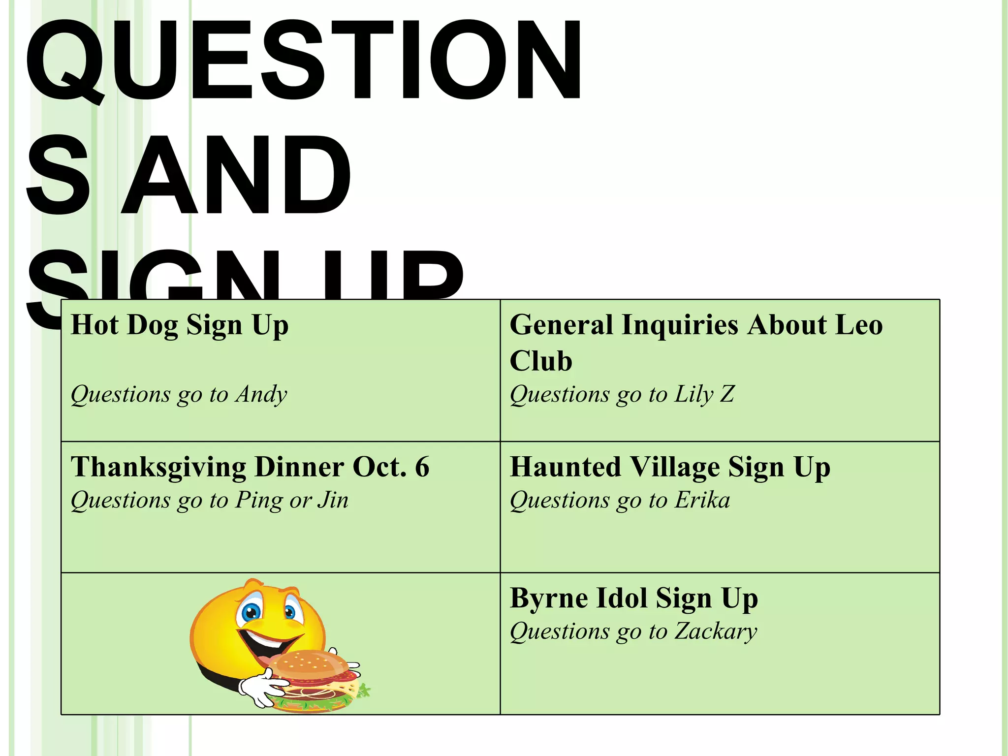 QUESTIONS AND SIGN UP Hot Dog Sign Up Questions go to Andy General Inquiries About Leo Club Questions go to Lily Z Thanksgiving Dinner Oct. 6 Questions go to Ping or Jin Haunted Village Sign Up Questions go to Erika Byrne Idol Sign Up    Questions go to Zackary   