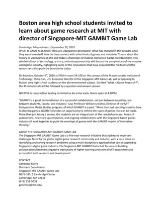 Boston area high school students invited to learn about game research at MIT with director of The Singapore-MIT GAMBIT Game Lab U.S. Director, Philip Tan to speak to Boston area high school students on game research.Cambridge, Massachusetts   September 20, 2010.<br /> WHAT IS GAME RESEARCH?  How are videogames developed?   What has changed in the decades since they were invented?   How do they connect with other kinds of games and industries? Learn about the history of videogames at MIT and today’sthe  challenges of making interactive digital entertainment today. This whirlwind tour of technology, artistry, and entrepreneurship will discuss the complexities of the massive videogame industry, highlighting some of the innovations that have expanded the medium and the researchers who push the boundaries today. <br />On Monday, October 4th, 2010 at 5PM in room 54-100 on the campus of the Massachusetts Institute of Technology, Philip Tan, Singapore-MIT Game Lab U.S. Executive Director of the Singapore-MIT Game Lab, Philip Tan will be speaking to Boston area high school students on the aforementioned subject.   The lecture, entitledEntitled “What Is Game Research?” should be about 45 minutes in length, the 45-minute talk will be followed by a question and answer session.<br />  NO RSVP is required but seating is limited so do arrive early.   Doors open at 4:30PM.quot;
GAMBIT is a great demonstration of a successful collaboration, not just between countries, but between students, faculty, and industry,quot;
 says Professor William Uricchio, Director of the MIT Comparative Media Studies program, of which GAMBIT is a part. quot;
More than just teaching students how to develop games, GAMBIT provides an opportunity to rethink the types of games that can be made. More than just taking a course, the students are an integral part of the research process. Research publications, new start-up companies, and ongoing collaborations with the Singapore-based games industry all work together to push the envelope of games with the GAMBIT imprint of innovative thinking.quot;
ABOUT THE SINGAPORE-MIT GAMBIT GAME LABThe Singapore-MIT GAMBIT Game Lab is a five-year research initiative that addresses important challenges faced by the global digital game research community and industry, with a core focus on identifying and solving research problems using a multi-disciplinary approach that can be applied by Singapore's digital game industry. The Singapore-MIT GAMBIT Game Lab focuses on building collaborations between Singapore institutions of higher learning and several MIT departments to accomplish both research and development.CONTACTGeneroso Fierro<br />Outreach Coordinator<br />Singapore-MIT GAMBIT Game Lab<br />NE25-385, 5 Cambridge Center<br />Cambridge, MA   02142<br />(617) 253-5038<br />generoso@mit.edu<br />