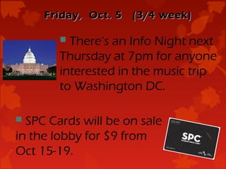 Friday, Oct. 5   (3/4 week)

         There’s an Info Night next
        Thursday at 7pm for anyone
        interested in the music trip
        to Washington DC.

 SPC Cards will be on sale
in the lobby for $9 from
Oct 15-19.
 