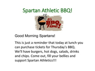 Spartan Athletic BBQ!
Good Morning Spartans!
This is just a reminder that today at lunch you
can purchase tickets for Thursday's BBQ.
We'll have burgers, hot dogs, salads, drinks
and chips. Come out, fill your bellies and
support Spartan Athletics!!!
 
