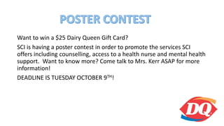 Want to win a $25 Dairy Queen Gift Card?
SCI is having a poster contest in order to promote the services SCI
offers including counselling, access to a health nurse and mental health
support. Want to know more? Come talk to Mrs. Kerr ASAP for more
information!
DEADLINE IS TUESDAY OCTOBER 9TH!
 