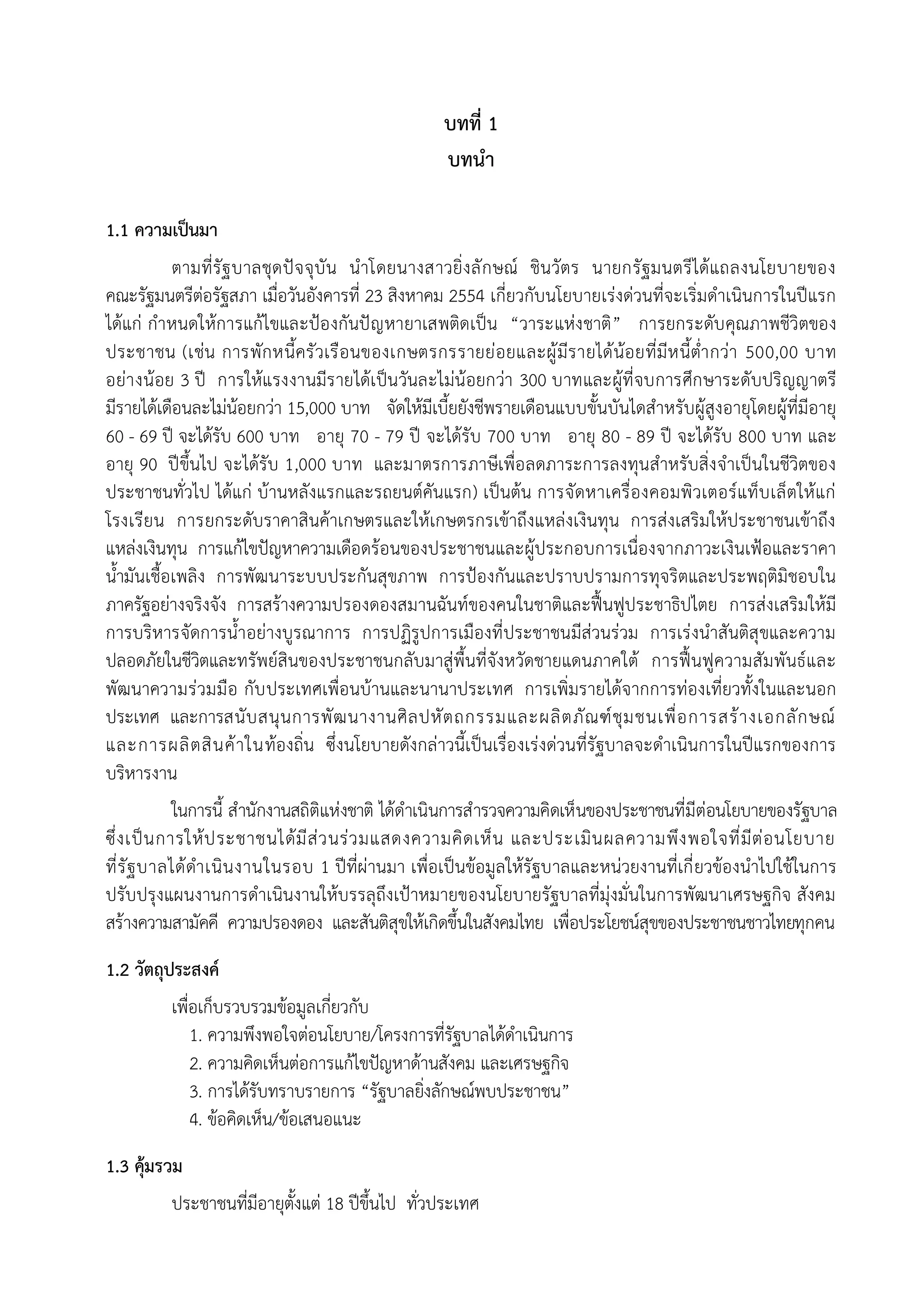 บทที่ 1
                                                  บทนํา

1.1 ความเปนมา
            ตามที่รัฐ บาลชุด ปจ จุบัน นําโดยนางสาวยิ่ง ลั ก ษณ ชินวัตร นายกรัฐมนตรีไดแถลงนโยบายของ
คณะรัฐมนตรีตอรัฐสภา เมื่อวันอังคารที่ 23 สิงหาคม 2554 เกี่ยวกับนโยบายเรงดวนที่จะเริ่มดําเนินการในปแรก
ไดแก กําหนดใหการแกไขและปองกันปญ หายาเสพติดเปน “วาระแหง ชาติ ” การยกระดับ คุณภาพชีวิตของ
ประชาชน (เชน การพัก หนี้ครัวเรือนของเกษตรกรรายยอยและผูมีร ายไดนอยที่มีห นี้ต่ํา กวา 500,00 บาท
อยา งนอย 3 ป การใหแรงงานมีร ายไดเ ปนวันละไมนอยกวา 300 บาทและผูที่จบการศึก ษาระดับปริญญาตรี
มีรายไดเดือนละไมนอยกวา 15,000 บาท จัดใหมีเบี้ยยังชีพรายเดือนแบบขั้นบันไดสําหรับผูสูงอายุโดยผูที่มีอายุ
60 - 69 ป จะไดรับ 600 บาท อายุ 70 - 79 ป จะไดรับ 700 บาท อายุ 80 - 89 ป จะไดรับ 800 บาท และ
อายุ 90 ปขึ้นไป จะไดรับ 1,000 บาท และมาตรการภาษีเพื่อลดภาระการลงทุนสําหรับสิ่ง จําเปนในชีวิตของ
ประชาชนทั่วไป ไดแก บานหลังแรกและรถยนตคันแรก) เปนตน การจัดหาเครื่องคอมพิวเตอรแท็บ เล็ตใหแก
โรงเรียน การยกระดับราคาสินคาเกษตรและใหเกษตรกรเขาถึงแหลงเงินทุน การสงเสริมใหประชาชนเขาถึง
แหลงเงินทุน การแกไขปญหาความเดือดรอนของประชาชนและผูประกอบการเนื่องจากภาวะเงินเฟอและราคา
น้ํามันเชื้อเพลิง การพัฒนาระบบประกันสุขภาพ การปองกันและปราบปรามการทุจริตและประพฤติมิชอบใน
ภาครัฐอยางจริงจัง การสรางความปรองดองสมานฉันทของคนในชาติและฟนฟูประชาธิปไตย การสงเสริมใหมี
การบริหารจัดการน้ําอยางบูรณาการ การปฏิรูปการเมืองที่ประชาชนมีสวนรวม การเรงนําสันติสุขและความ
ปลอดภัยในชีวิตและทรัพยสินของประชาชนกลับมาสูพื้นที่จังหวัดชายแดนภาคใต การฟนฟูความสัม พันธและ
พัฒนาความรวมมือ กับ ประเทศเพื่อนบานและนานาประเทศ การเพิ่มรายไดจากการทองเที่ยวทั้งในและนอก
ประเทศ และการสนั บ สนุ น การพั ฒ นางานศิ ล ปหั ต ถกรรมและผลิ ต ภั ณ ฑ ชุ ม ชนเพื่ อ การสร า งเอกลั ก ษณ
และการผลิ ต สิ น ค า ในทองถิ่น ซึ่งนโยบายดังกลาวนี้เปนเรื่องเรงดวนที่รัฐบาลจะดําเนินการในปแรกของการ
บริหารงาน
            ในการนี้ สํานักงานสถิติแหงชาติ ไดดําเนินการสํารวจความคิดเห็นของประชาชนที่มีตอนโยบายของรัฐบาล
ซึ่ง เปน การใหป ระชาชนไดม ีสว นรว มแสดงความคิด เห็น และประเมิน ผลความพึง พอใจที่มีตอ นโยบาย
ที่รัฐ บาลไดดํา เนิน งานในรอบ 1 ปที่ผานมา เพื่อเปนขอมูลใหรัฐบาลและหนวยงานที่เกี่ ยวของนําไปใชในการ
ปรับปรุงแผนงานการดําเนินงานใหบรรลุถึงเปาหมายของนโยบายรัฐบาลที่มุงมั่นในการพัฒนาเศรษฐกิจ สังคม
สรางความสามัคคี ความปรองดอง และสันติสุขใหเกิดขึ้นในสังคมไทย เพื่อประโยชนสุขของประชาชนชาวไทยทุกคน
1.2 วัตถุประสงค
          เพื่อเก็บรวบรวมขอมูลเกี่ยวกับ
              1. ความพึงพอใจตอนโยบาย/โครงการที่รัฐบาลไดดําเนินการ
              2. ความคิดเห็นตอการแกไขปญหาดานสังคม และเศรษฐกิจ
              3. การไดรับทราบรายการ “รัฐบาลยิงลักษณพบประชาชน”
                                              ่
              4. ขอคิดเห็น/ขอเสนอแนะ
1.3 คุมรวม
          ประชาชนที่มีอายุตั้งแต 18 ปขึ้นไป ทั่วประเทศ
 