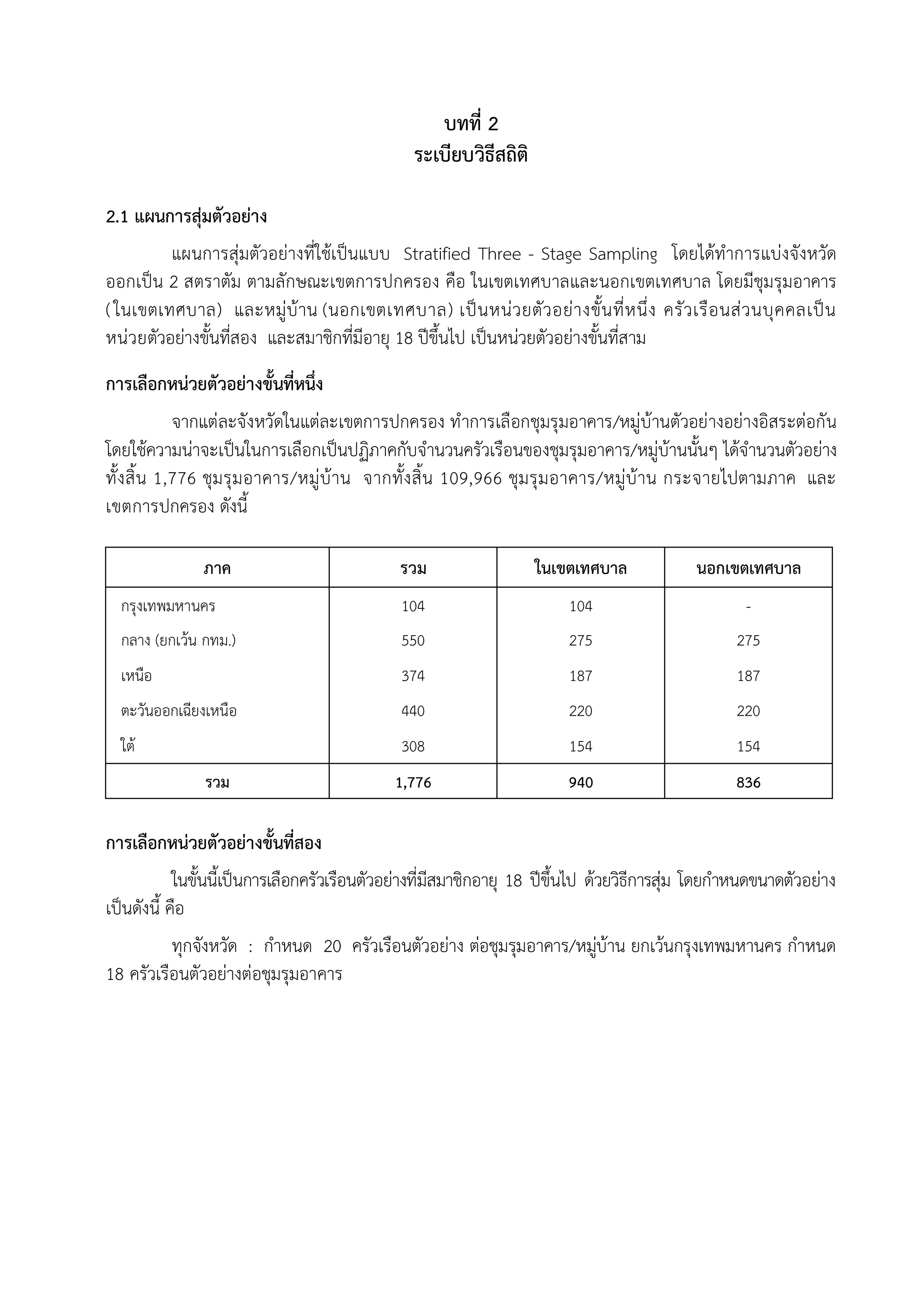 บทที่ 2
                                                ระเบียบวิธีสถิติ

2.1 แผนการสุมตัวอยาง
         แผนการสุมตัวอยางที่ใชเปนแบบ Stratified Three - Stage Sampling โดยไดทําการแบงจังหวัด
ออกเปน 2 สตราตัม ตามลักษณะเขตการปกครอง คือ ในเขตเทศบาลและนอกเขตเทศบาล โดยมีชุมรุมอาคาร
( ในเขตเทศบาล) และหมูบาน (นอกเขตเทศบาล) เปน หนว ยตัว อยา งขั้น ที่ห นึ่ง ครัว เรือ นสว นบุค คลเปน
หนวยตัวอยางขั้นที่สอง และสมาชิกที่มีอายุ 18 ปขึ้นไป เปนหนวยตัวอยางขั้นที่สาม
การเลือกหนวยตัวอยางขั้นที่หนึ่ง
            จากแตละจังหวัดในแตละเขตการปกครอง ทําการเลือกชุมรุมอาคาร/หมูบานตัวอยางอยางอิสระตอกัน
โดยใชความนาจะเปนในการเลือกเปนปฏิภาคกับจํานวนครัวเรือนของชุมรุมอาคาร/หมูบานนั้นๆ ไดจํานวนตัวอยาง
ทั้ง สิ้น 1,776 ชุม รุม อาคาร/หมูบาน จากทั้ง สิ้น 109,966 ชุม รุม อาคาร/หมูบาน กระจายไปตามภาค และ
เขตการปกครอง ดังนี้

               ภาค                           รวม                   ในเขตเทศบาล              นอกเขตเทศบาล
  กรุงเทพมหานคร                               104                       104                        -
  กลาง (ยกเวน กทม.)                          550                       275                       275
  เหนือ                                       374                       187                       187
  ตะวันออกเฉียงเหนือ                          440                       220                       220
  ใต                                         308                       154                       154
               รวม                           1,776                      940                       836

การเลือกหนวยตัวอยางขั้นที่สอง
            ในขั้นนี้เปนการเลือกครัวเรือนตัวอยางที่มสมาชิกอายุ 18 ปขึ้นไป ดวยวิธีการสุม โดยกําหนดขนาดตัวอยาง
                                                      ี
เปนดังนี้ คือ
          ทุกจังหวัด : กําหนด 20 ครัวเรือนตัวอยาง ตอชุมรุมอาคาร/หมูบาน ยกเวนกรุงเทพมหานคร กําหนด
                                                                     
18 ครัวเรือนตัวอยางตอชุมรุมอาคาร
 