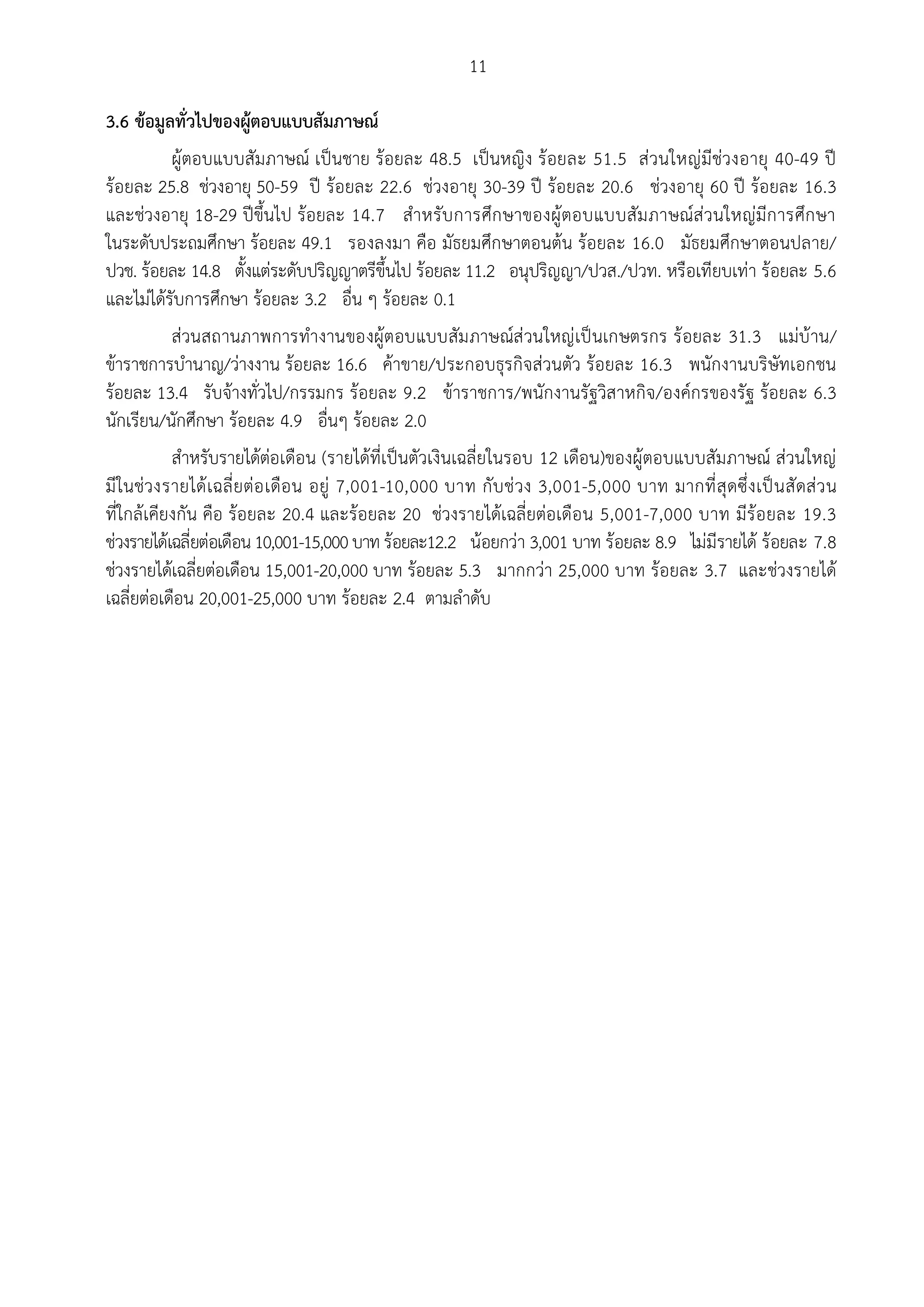 11

3.6 ขอมูลทั่วไปของผูตอบแบบสัมภาษณ
           ผูตอบแบบสัมภาษณ เปนชาย รอยละ 48.5 เปนหญิง รอยละ 51.5 สวนใหญมีชวงอายุ 40-49 ป
รอยละ 25.8 ชวงอายุ 50-59 ป รอยละ 22.6 ชวงอายุ 30-39 ป รอยละ 20.6 ชวงอายุ 60 ป รอยละ 16.3
และชวงอายุ 18-29 ปขึ้นไป รอยละ 14.7 สําหรับ การศึก ษาของผูตอบแบบสัม ภาษณสวนใหญมีก ารศึก ษา
ในระดับประถมศึกษา รอยละ 49.1 รองลงมา คือ มัธยมศึกษาตอนตน รอยละ 16.0 มัธยมศึกษาตอนปลาย/
ปวช. รอยละ 14.8 ตั้งแตระดับปริญญาตรีขึ้นไป รอยละ 11.2 อนุปริญญา/ปวส./ปวท. หรือเทียบเทา รอยละ 5.6
และไมไดรับการศึกษา รอยละ 3.2 อื่น ๆ รอยละ 0.1
           สวนสถานภาพการทํางานของผูตอบแบบสัม ภาษณสวนใหญเปนเกษตรกร รอยละ 31.3 แมบาน/
ขาราชการบํานาญ/วางงาน รอยละ 16.6 คาขาย/ประกอบธุรกิจสวนตัว รอยละ 16.3 พนักงานบริษัทเอกชน
รอยละ 13.4 รับจางทั่วไป/กรรมกร รอยละ 9.2 ขาราชการ/พนักงานรัฐวิสาหกิจ/องคกรของรัฐ รอยละ 6.3
นักเรียน/นักศึกษา รอยละ 4.9 อื่นๆ รอยละ 2.0
           สําหรับรายไดตอเดือน (รายไดที่เปนตัวเงินเฉลี่ยในรอบ 12 เดือน)ของผูตอบแบบสัมภาษณ สวนใหญ
มีในชวงรายได เ ฉลี่ยตอ เดือน อยู 7,001-10,000 บาท กับ ช วง 3,001-5,000 บาท มากที่ สุดซึ่ง เป น สัดสว น
ที่ใกลเคียงกัน คือ รอยละ 20.4 และรอยละ 20 ชวงรายไดเฉลี่ยตอเดือน 5,001-7,000 บาท มีรอยละ 19.3
ชวงรายไดเฉลี่ยตอเดือน 10,001-15,000 บาท รอยละ12.2 นอยกวา 3,001 บาท รอยละ 8.9 ไมมีรายได รอยละ 7.8
ชวงรายไดเฉลี่ยตอเดือน 15,001-20,000 บาท รอยละ 5.3 มากกวา 25,000 บาท รอยละ 3.7 และชวงรายได
เฉลี่ยตอเดือน 20,001-25,000 บาท รอยละ 2.4 ตามลําดับ
 