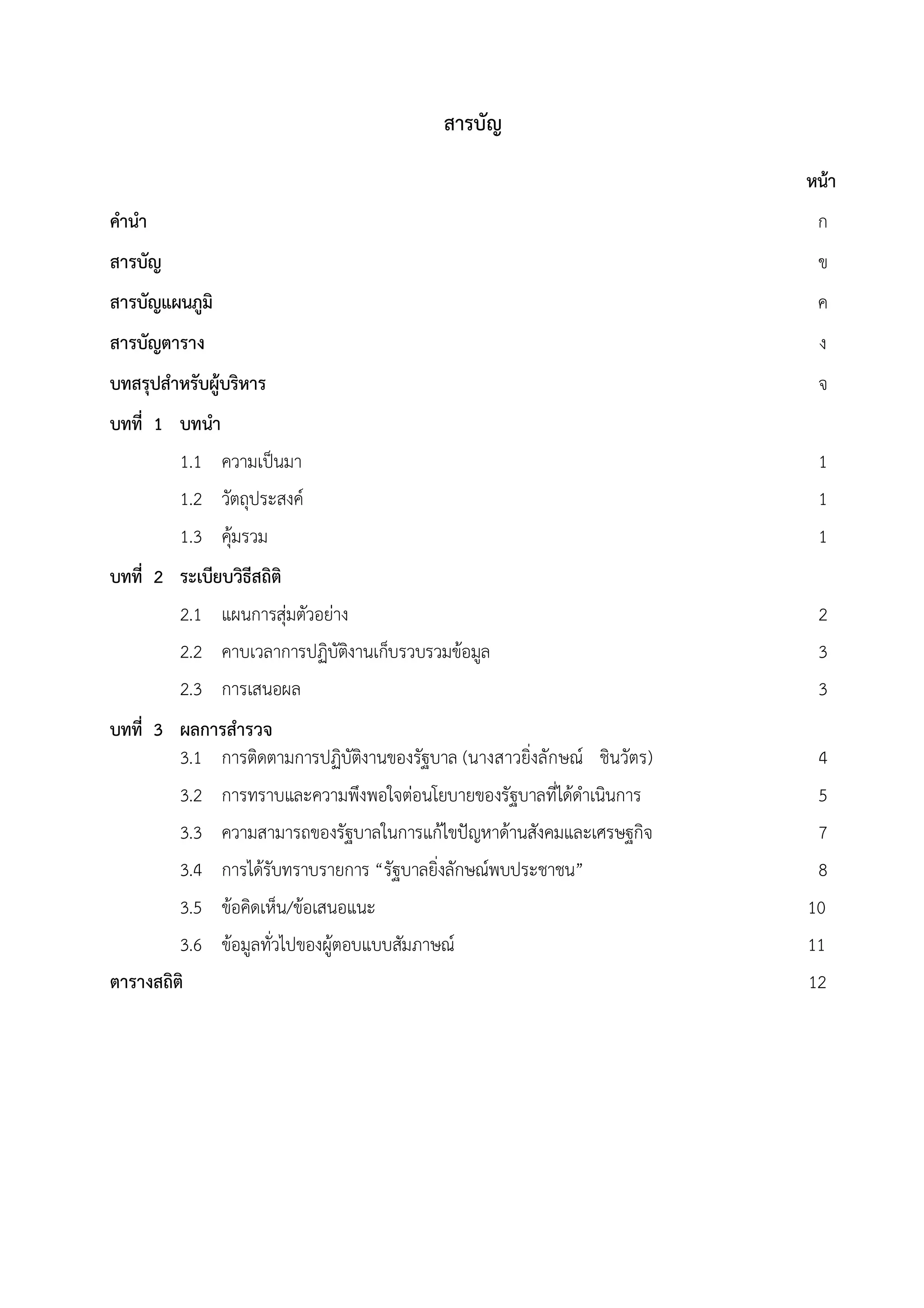 สารบัญ

                                                                        หนา
คํานํา                                                                   ก
สารบัญ                                                                   ข
สารบัญแผนภูมิ                                                            ค
สารบัญตาราง                                                              ง
บทสรุปสําหรับผูบริหาร                                                   จ
บทที่ 1 บทนํา
         1.1 ความเปนมา                                                  1
         1.2 วัตถุประสงค                                                1
         1.3 คุมรวม                                                     1
บทที่ 2 ระเบียบวิธสถิติ
                  ี
         2.1 แผนการสุมตัวอยาง                                          2
         2.2 คาบเวลาการปฏิบัตงานเก็บรวบรวมขอมูล
                               ิ                                         3
         2.3 การเสนอผล                                                   3
บทที่ 3 ผลการสํารวจ
        3.1 การติดตามการปฏิบัตงานของรัฐบาล (นางสาวยิ่งลักษณ ชินวัตร)
                              ิ                                          4
         3.2 การทราบและความพึงพอใจตอนโยบายของรัฐบาลที่ไดดําเนินการ     5
         3.3 ความสามารถของรัฐบาลในการแกไขปญหาดานสังคมและเศรษฐกิจ      7
         3.4 การไดรับทราบรายการ “รัฐบาลยิ่งลักษณพบประชาชน”             8
         3.5 ขอคิดเห็น/ขอเสนอแนะ                                      10
         3.6 ขอมูลทั่วไปของผูตอบแบบสัมภาษณ                           11
ตารางสถิติ                                                              12
 