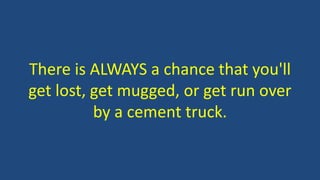 There is ALWAYS a chance that you'll 
get lost, get mugged, or get run over 
by a cement truck. 
 