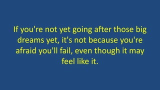 If you're not yet going after those big 
dreams yet, it's not because you're 
afraid you'll fail, even though it may 
feel like it. 
 