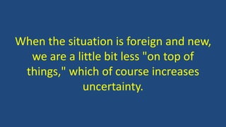 When the situation is foreign and new, 
we are a little bit less "on top of 
things," which of course increases 
uncertainty. 
 