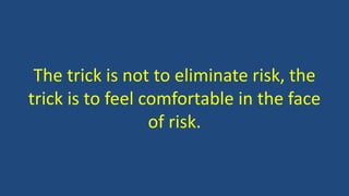 The trick is not to eliminate risk, the 
trick is to feel comfortable in the face 
of risk. 
 