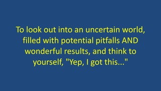 To look out into an uncertain world, 
filled with potential pitfalls AND 
wonderful results, and think to 
yourself, "Yep, I got this..." 
 