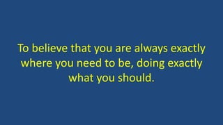 To believe that you are always exactly 
where you need to be, doing exactly 
what you should. 
 