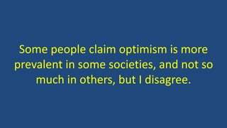 Some people claim optimism is more 
prevalent in some societies, and not so 
much in others, but I disagree. 
 