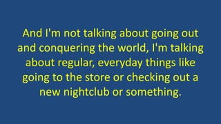 And I'm not talking about going out 
and conquering the world, I'm talking 
about regular, everyday things like 
going to the store or checking out a 
new nightclub or something. 
 