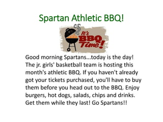 Spartan Athletic BBQ!
Good morning Spartans...today is the day!
The jr. girls' basketball team is hosting this
month's athletic BBQ. If you haven't already
got your tickets purchased, you'll have to buy
them before you head out to the BBQ. Enjoy
burgers, hot dogs, salads, chips and drinks.
Get them while they last! Go Spartans!!
 