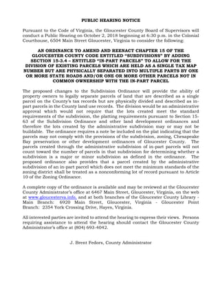 PUBLIC HEARING NOTICE
Pursuant to the Code of Virginia, the Gloucester County Board of Supervisors will
conduct a Public Hearing on October 2, 2018 beginning at 6:30 p.m. in the Colonial
Courthouse, 6504 Main Street Gloucester, Virginia to consider the following:
AN ORDINANCE TO AMEND AND REENACT CHAPTER 15 OF THE
GLOUCESTER COUNTY CODE ENTITLED “SUBDIVISIONS” BY ADDING
SECTION 15-3.4 – ENTITLED “IN-PART PARCELS” TO ALLOW FOR THE
DIVISION OF EXISTING PARCELS WHICH ARE HELD AS A SINGLE TAX MAP
NUMBER BUT ARE PHYSICALLY SEPARATED INTO MULTIPLE PARTS BY ONE
OR MORE STATE ROADS AND/OR ONE OR MORE OTHER PARCELS NOT IN
COMMON OWNERSHIP WITH THE IN-PART PARCEL
The proposed changes to the Subdivision Ordinance will provide the ability of
property owners to legally separate parcels of land that are described as a single
parcel on the County’s tax records but are physically divided and described as in-
part parcels in the County land use records. The division would be an administrative
approval which would not require that the lots created meet the standard
requirements of the subdivision, the platting requirements pursuant to Section 15-
63 of the Subdivision Ordinance and other land development ordinances and
therefore the lots created by the administrative subdivision may or may not be
buildable. The ordinance requires a note be included on the plat indicating that the
parcels may not comply with the provisions of the subdivision, zoning, Chesapeake
Bay preservation or other development ordinances of Gloucester County. The
parcels created through the administrative subdivision of in-part parcels will not
count toward the number of parcels in that subdivision for determining whether a
subdivision is a major or minor subdivision as defined in the ordinance. The
proposed ordinance also provides that a parcel created by the administrative
subdivision of an in-part parcel which does not meet the minimum standards of the
zoning district shall be treated as a nonconforming lot of record pursuant to Article
10 of the Zoning Ordinance.
A complete copy of the ordinance is available and may be reviewed at the Gloucester
County Administrator’s office at 6467 Main Street, Gloucester, Virginia, on the web
at www.gloucesterva.info, and at both branches of the Gloucester County Library -
Main Branch: 6920 Main Street, Gloucester, Virginia - Gloucester Point
Branch: 2354 York Crossing Drive, Hayes, Virginia.
All interested parties are invited to attend the hearing to express their views. Persons
requiring assistance to attend the hearing should contact the Gloucester County
Administrator’s office at (804) 693-4042.
J. Brent Fedors, County Administrator
 