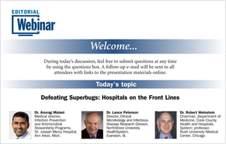 Welcome... 
During today’s discussion, feel free to submit questions at any time 
by using the questions box. A follow-up e-mail will be sent to all 
attendees with links to the presentation materials online. 
Today’s topic 
Defeating Superbugs: Hospitals on the Front Lines 
Dr. Robert Weinstein 
Chairman, Department of 
Medicine, Cook County 
Health and Hospitals 
System; professor, 
Rush University Medical 
Center, Chicago 
Dr. Lance Peterson 
Director, Clinical 
Microbiology and Infectious 
Disease Research Division, 
NorthShore University 
HealthSystem, 
Evanston, Ill. 
Dr. Anurag Malani 
Medical director, 
Infection Prevention 
and Antimicrobial 
Stewardship Programs, 
St. Joseph Mercy Hospital, 
Ann Arbor, Mich. 
 