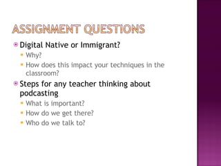 Digital Native or Immigrant?  Why?  How does this impact your techniques in the classroom?  Steps for any teacher thinking about podcasting What is important? How do we get there?  Who do we talk to?  