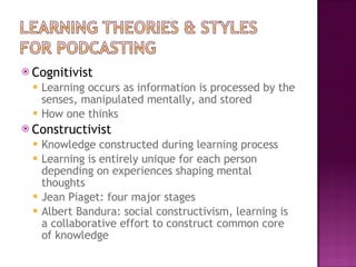 Cognitivist Learning occurs as information is processed by the senses, manipulated mentally, and stored How one thinks Constructivist Knowledge constructed during learning process Learning is entirely unique for each person depending on experiences shaping mental thoughts Jean Piaget: four major stages  Albert Bandura: social constructivism, learning is a collaborative effort to construct common core of knowledge 