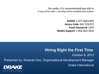 Hiring Right the First Time
October 8, 2013
Presented by: Amanda Ono, Organizational Development Manager
Drake International
For audio, it is recommended you dial in
A copy of the slides + recording will be available post webinar
AUDIO: 1-877-668-4493
Access Code: 661 976 072
Event Password: 1234
WebEx Support: 1-866-863-3910
 