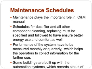 Maintenance Schedules 
 Maintenance plays the important role in O&M 
manual. 
 Schedules for duct filer and all other 
component cleaning, replacing must be 
specified and followed to have ensure better 
energy use and comfort as well. 
 Performance of the system have to be 
measured monthly or quarterly, which helps 
the operators to collect information for the 
further use. 
 Some buildings are built up with the 
automation systems, which records status of 
 