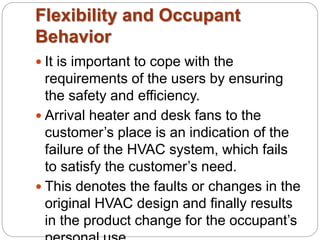 Flexibility and Occupant 
Behavior 
 It is important to cope with the 
requirements of the users by ensuring 
the safety and efficiency. 
 Arrival heater and desk fans to the 
customer’s place is an indication of the 
failure of the HVAC system, which fails 
to satisfy the customer’s need. 
 This denotes the faults or changes in the 
original HVAC design and finally results 
in the product change for the occupant’s 
personal use. 
 