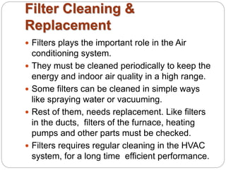 Filter Cleaning & 
Replacement 
 Filters plays the important role in the Air 
conditioning system. 
 They must be cleaned periodically to keep the 
energy and indoor air quality in a high range. 
 Some filters can be cleaned in simple ways 
like spraying water or vacuuming. 
 Rest of them, needs replacement. Like filters 
in the ducts, filters of the furnace, heating 
pumps and other parts must be checked. 
 Filters requires regular cleaning in the HVAC 
system, for a long time efficient performance. 
 