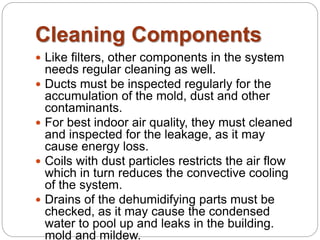 Cleaning Components 
 Like filters, other components in the system 
needs regular cleaning as well. 
 Ducts must be inspected regularly for the 
accumulation of the mold, dust and other 
contaminants. 
 For best indoor air quality, they must cleaned 
and inspected for the leakage, as it may 
cause energy loss. 
 Coils with dust particles restricts the air flow 
which in turn reduces the convective cooling 
of the system. 
 Drains of the dehumidifying parts must be 
checked, as it may cause the condensed 
water to pool up and leaks in the building. 
mold and mildew. 
 
