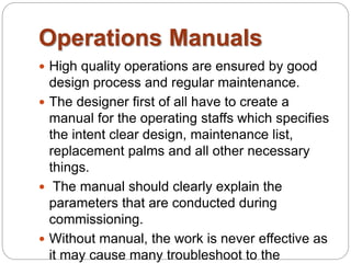 Operations Manuals 
 High quality operations are ensured by good 
design process and regular maintenance. 
 The designer first of all have to create a 
manual for the operating staffs which specifies 
the intent clear design, maintenance list, 
replacement palms and all other necessary 
things. 
 The manual should clearly explain the 
parameters that are conducted during 
commissioning. 
 Without manual, the work is never effective as 
it may cause many troubleshoot to the 
 