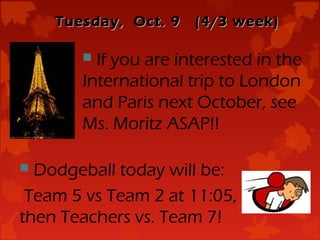 Tuesday, Oct. 9   (4/3 week)

        If you are interested in the
       International trip to London
       and Paris next October, see
       Ms. Moritz ASAP!!

 Dodgeball today will be:
 Team 5 vs Team 2 at 11:05,
then Teachers vs. Team 7!
 