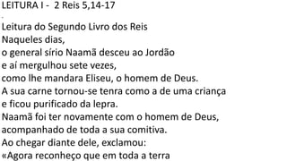LEITURA I - 2 Reis 5,14-17
.
Leitura do Segundo Livro dos Reis
Naqueles dias,
o general sírio Naamã desceu ao Jordão
e aí mergulhou sete vezes,
como lhe mandara Eliseu, o homem de Deus.
A sua carne tornou-se tenra como a de uma criança
e ficou purificado da lepra.
Naamã foi ter novamente com o homem de Deus,
acompanhado de toda a sua comitiva.
Ao chegar diante dele, exclamou:
«Agora reconheço que em toda a terra
 