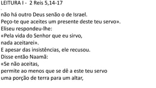 LEITURA I - 2 Reis 5,14-17
.
não há outro Deus senão o de Israel.
Peço-te que aceites um presente deste teu servo».
Eliseu respondeu-lhe:
«Pela vida do Senhor que eu sirvo,
nada aceitarei».
E apesar das insistências, ele recusou.
Disse então Naamã:
«Se não aceitas,
permite ao menos que se dê a este teu servo
uma porção de terra para um altar,
 