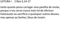 LEITURA I - 2 Reis 5,14-17
.
tanto quanto possa carregar uma parelha de mulas,
porque o teu servo nunca mais há-de oferecer
holocausto ou sacrifício a quaisquer outros deuses,
mas apenas ao Senhor, Deus de Israel».
 