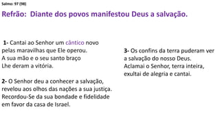Salmo: 97 (98)
Refrão: Diante dos povos manifestou Deus a salvação.
1- Cantai ao Senhor um cântico novo
pelas maravilhas que Ele operou.
A sua mão e o seu santo braço
Lhe deram a vitória.
2- O Senhor deu a conhecer a salvação,
revelou aos olhos das nações a sua justiça.
Recordou-Se da sua bondade e fidelidade
em favor da casa de Israel.
3- Os confins da terra puderam ver
a salvação do nosso Deus.
Aclamai o Senhor, terra inteira,
exultai de alegria e cantai.
 