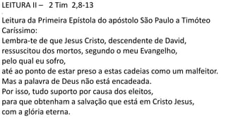 LEITURA II – 2 Tim 2,8-13
.
Leitura da Primeira Epístola do apóstolo São Paulo a Timóteo
Caríssimo:
Lembra-te de que Jesus Cristo, descendente de David,
ressuscitou dos mortos, segundo o meu Evangelho,
pelo qual eu sofro,
até ao ponto de estar preso a estas cadeias como um malfeitor.
Mas a palavra de Deus não está encadeada.
Por isso, tudo suporto por causa dos eleitos,
para que obtenham a salvação que está em Cristo Jesus,
com a glória eterna.
 