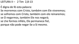 LEITURA II – 2 Tim 2,8-13
.
É digna de fé esta palavra:
Se morremos com Cristo, também com Ele viveremos;
se sofremos com Cristo, também com ele reinaremos;
se O negarmos, também Ele nos negará;
se Lhe formos infiéis, Ele permanece fiel,
porque não pode negar-Se a Si mesmo.
 