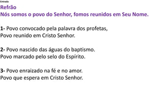 Entrada
Refrão
Nós somos o povo do Senhor, fomos reunidos em Seu Nome.
1- Povo convocado pela palavra dos profetas,
Povo reunido em Cristo Senhor.
2- Povo nascido das águas do baptismo.
Povo marcado pelo selo do Espírito.
3- Povo enraizado na fé e no amor.
Povo que espera em Cristo Senhor.
 