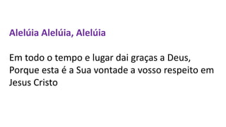 Alelúia Alelúia, Alelúia
Em todo o tempo e lugar dai graças a Deus,
Porque esta é a Sua vontade a vosso respeito em
Jesus Cristo
 