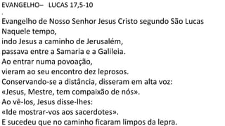 EVANGELHO– LUCAS 17,5-10
.
Evangelho de Nosso Senhor Jesus Cristo segundo São Lucas
Naquele tempo,
indo Jesus a caminho de Jerusalém,
passava entre a Samaria e a Galileia.
Ao entrar numa povoação,
vieram ao seu encontro dez leprosos.
Conservando-se a distância, disseram em alta voz:
«Jesus, Mestre, tem compaixão de nós».
Ao vê-los, Jesus disse-lhes:
«Ide mostrar-vos aos sacerdotes».
E sucedeu que no caminho ficaram limpos da lepra.
 