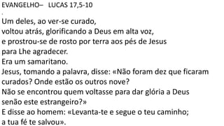 EVANGELHO– LUCAS 17,5-10
.
Um deles, ao ver-se curado,
voltou atrás, glorificando a Deus em alta voz,
e prostrou-se de rosto por terra aos pés de Jesus
para Lhe agradecer.
Era um samaritano.
Jesus, tomando a palavra, disse: «Não foram dez que ficaram
curados? Onde estão os outros nove?
Não se encontrou quem voltasse para dar glória a Deus
senão este estrangeiro?»
E disse ao homem: «Levanta-te e segue o teu caminho;
a tua fé te salvou».
 