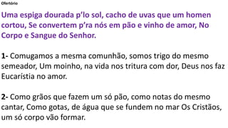 Ofertório
Uma espiga dourada p’lo sol, cacho de uvas que um homen
cortou, Se convertem p’ra nós em pão e vinho de amor, No
Corpo e Sangue do Senhor.
1- Comugamos a mesma comunhão, somos trigo do mesmo
semeador, Um moinho, na vida nos tritura com dor, Deus nos faz
Eucarístia no amor.
2- Como grãos que fazem um só pão, como notas do mesmo
cantar, Como gotas, de água que se fundem no mar Os Cristãos,
um só corpo vão formar.
 