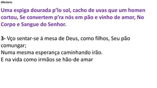 Ofertório
Uma espiga dourada p’lo sol, cacho de uvas que um homen
cortou, Se convertem p’ra nós em pão e vinho de amor, No
Corpo e Sangue do Senhor.
3- Vço sentar-se á mesa de Deus, como filhos, Seu pão
comungar;
Numa mesma esperança caminhando irão.
E na vida como irmãos se hão-de amar
 