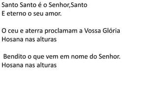 Santo Santo é o Senhor,Santo
E eterno o seu amor.
O ceu e aterra proclamam a Vossa Glória
Hosana nas alturas
Bendito o que vem em nome do Senhor.
Hosana nas alturas
 