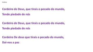 Cordeiro
Cordeiro de Deus, que tirais o pecado do mundo,
Tende piedade de nós
Cordeiro de Deus, que tirais o pecado do mundo,
Tende piedade de nós
Cordeiro De deus que tirais o pecado do mundo,
Dai-nos a paz
 
