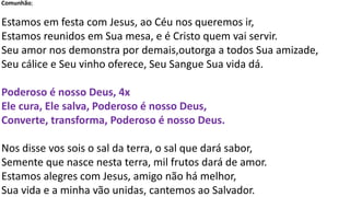 Comunhão;
Estamos em festa com Jesus, ao Céu nos queremos ir,
Estamos reunidos em Sua mesa, e é Cristo quem vai servir.
Seu amor nos demonstra por demais,outorga a todos Sua amizade,
Seu cálice e Seu vinho oferece, Seu Sangue Sua vida dá.
Poderoso é nosso Deus, 4x
Ele cura, Ele salva, Poderoso é nosso Deus,
Converte, transforma, Poderoso é nosso Deus.
Nos disse vos sois o sal da terra, o sal que dará sabor,
Semente que nasce nesta terra, mil frutos dará de amor.
Estamos alegres com Jesus, amigo não há melhor,
Sua vida e a minha vão unidas, cantemos ao Salvador.
 