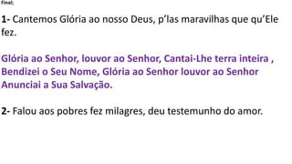 Final;
1- Cantemos Glória ao nosso Deus, p’las maravilhas que qu’Ele
fez.
Glória ao Senhor, louvor ao Senhor, Cantai-Lhe terra inteira ,
Bendizei o Seu Nome, Glória ao Senhor louvor ao Senhor
Anunciai a Sua Salvação.
2- Falou aos pobres fez milagres, deu testemunho do amor.
 