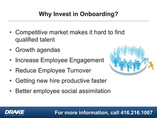 For more information, call 416.216.1067
Why Invest in Onboarding?
• Competitive market makes it hard to find
qualified talent
• Growth agendas
• Increase Employee Engagement
• Reduce Employee Turnover
• Getting new hire productive faster
• Better employee social assimilation
 