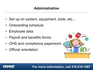 For more information, call 416.216.1067
Administrative
• Set up on system, equipment, tools, etc…
• Onboarding schedule
• Employee data
• Payroll and benefits forms
• OHS and compliance paperwork
• Official orientation
 